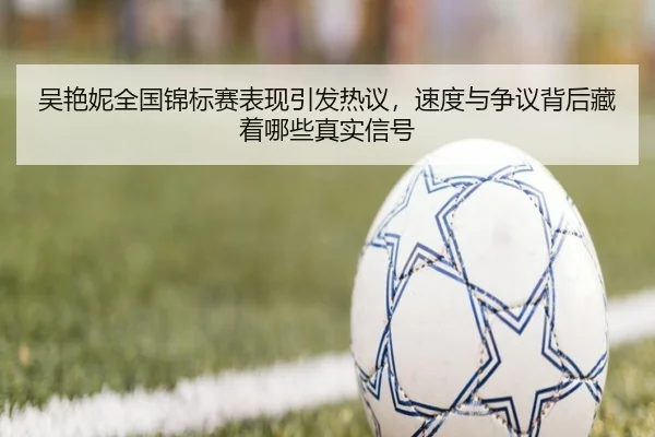吴艳妮全国锦标赛表现引发热议，速度与争议背后藏着哪些真实信号